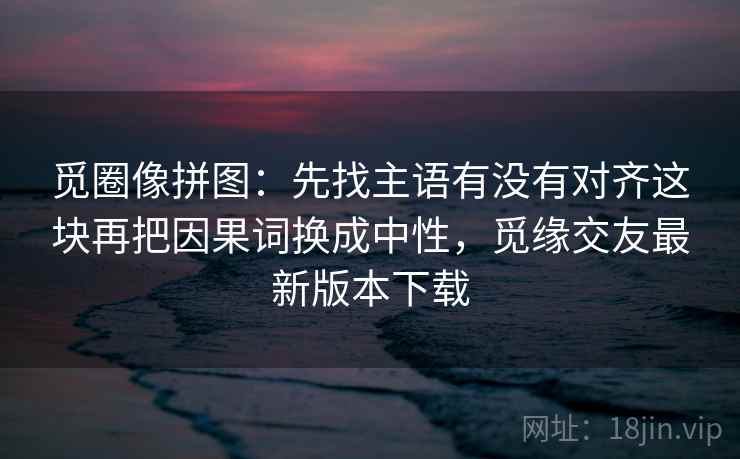 觅圈像拼图：先找主语有没有对齐这块再把因果词换成中性，觅缘交友最新版本下载