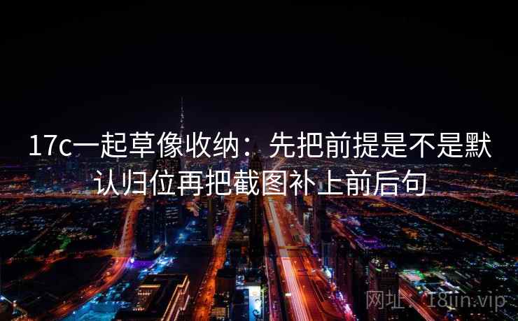 17c一起草像收纳：先把前提是不是默认归位再把截图补上前后句