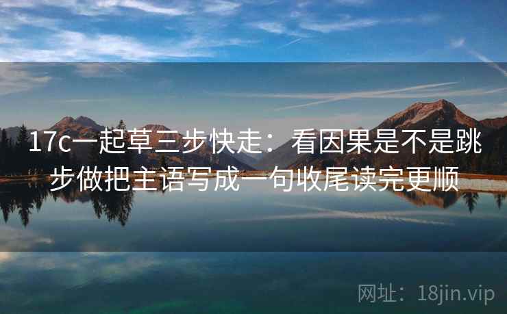 17c一起草三步快走：看因果是不是跳步做把主语写成一句收尾读完更顺