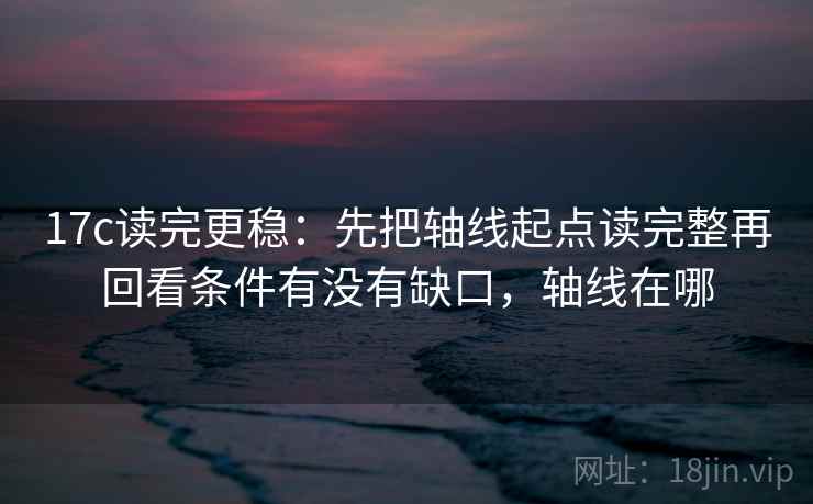 17c读完更稳：先把轴线起点读完整再回看条件有没有缺口，轴线在哪