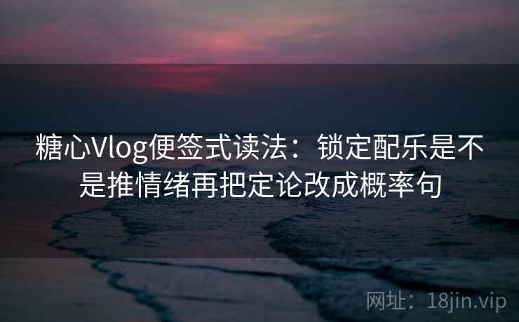 糖心Vlog便签式读法：锁定配乐是不是推情绪再把定论改成概率句