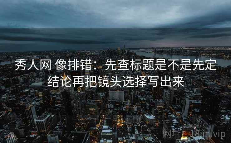 秀人网 像排错：先查标题是不是先定结论再把镜头选择写出来