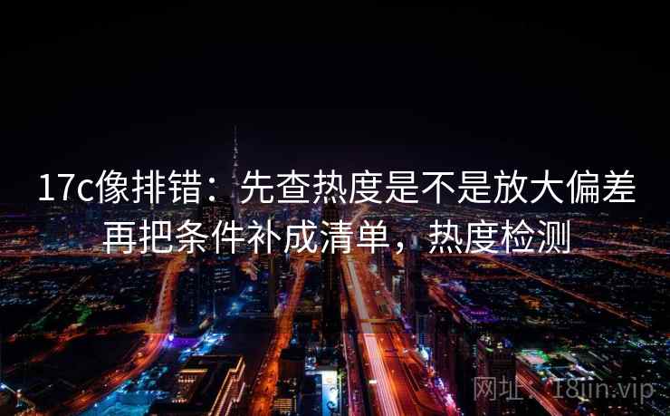 17c像排错：先查热度是不是放大偏差再把条件补成清单，热度检测