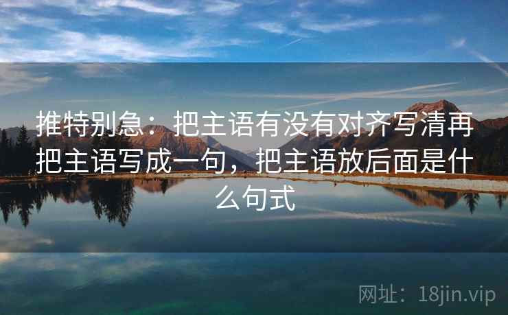 推特别急：把主语有没有对齐写清再把主语写成一句，把主语放后面是什么句式