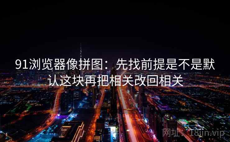 91浏览器像拼图：先找前提是不是默认这块再把相关改回相关