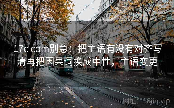 17c com别急：把主语有没有对齐写清再把因果词换成中性，主语变更
