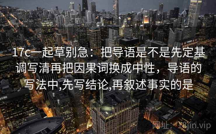 17c一起草别急：把导语是不是先定基调写清再把因果词换成中性，导语的写法中,先写结论,再叙述事实的是