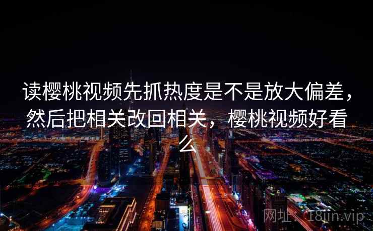 读樱桃视频先抓热度是不是放大偏差，然后把相关改回相关，樱桃视频好看么