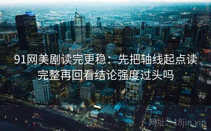 91网美剧读完更稳：先把轴线起点读完整再回看结论强度过头吗