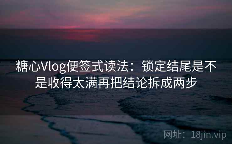 <strong>糖心</strong>Vlog便签式读法：锁定结尾是不是收得太满再把结论拆成两步