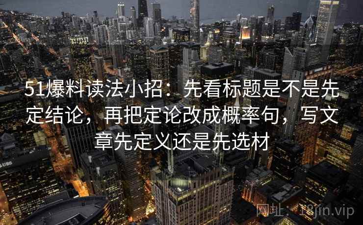 51爆料读法小招：先看标题是不是先定结论，再把定论改成概率句，写文章先定义还是先选材