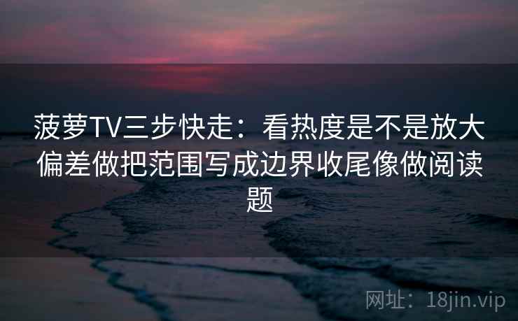 菠萝TV三步快走：看热度是不是放大偏差做把范围写成边界收尾像做阅读题