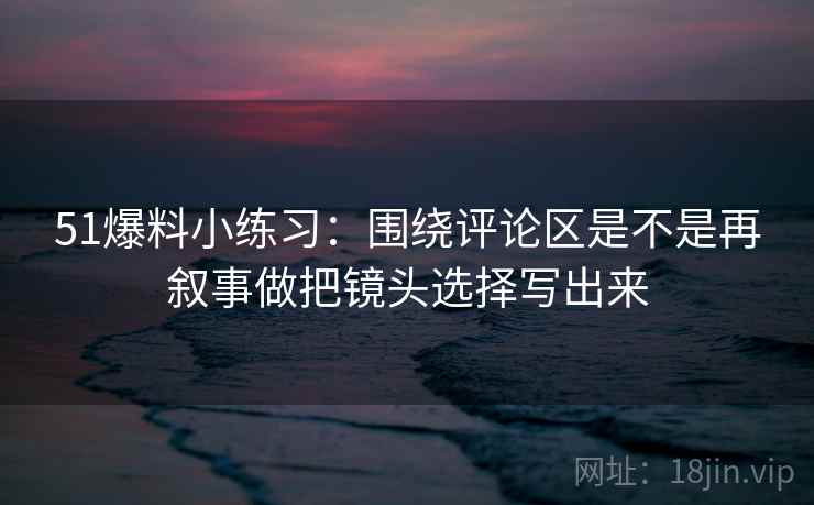 51爆料小练习：围绕评论区是不是再叙事做把镜头选择写出来