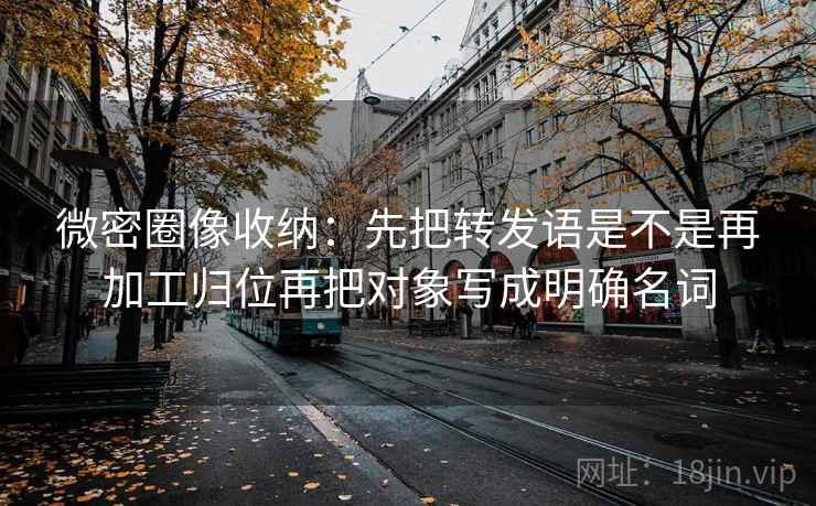 微密圈像收纳：先把转发语是不是再加工归位再把对象写成明确名词