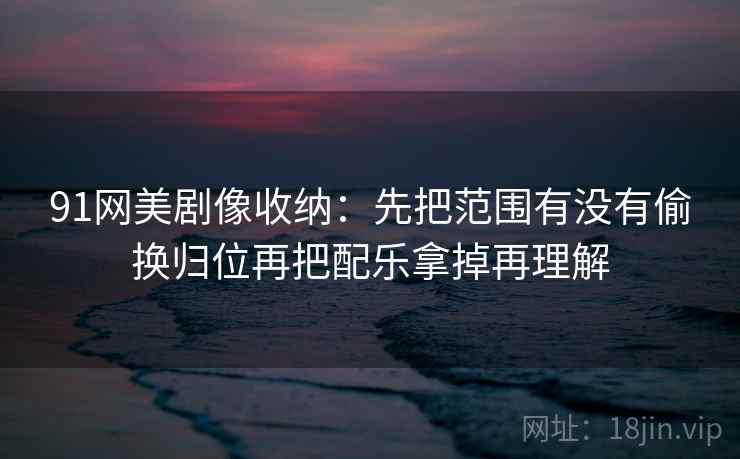 91网美剧像收纳：先把范围有没有偷换归位再把配乐拿掉再理解