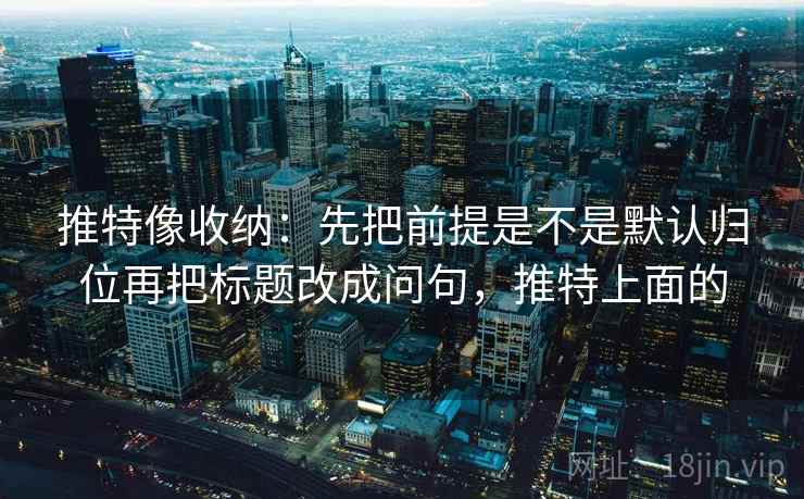 推特像收纳：先把前提是不是默认归位再把标题改成问句，推特上面的