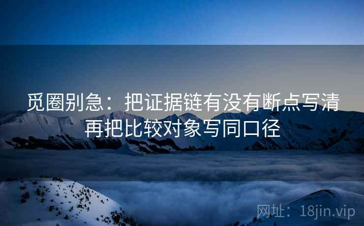 觅圈别急：把证据链有没有断点写清再把比较对象写同口径