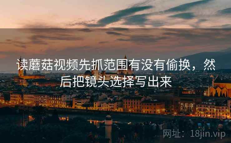 读蘑菇视频先抓范围有没有偷换，然后把镜头选择写出来