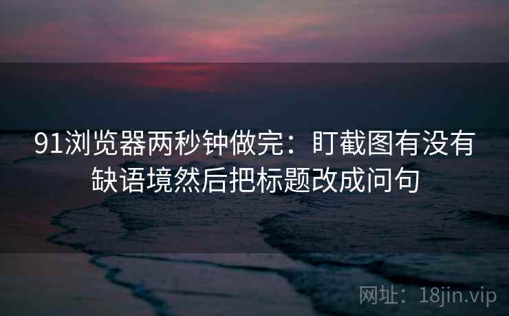 91浏览器两秒钟做完：盯截图有没有缺语境然后把标题改成问句