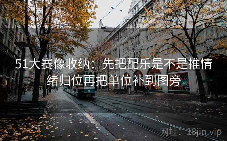 51大赛像收纳：先把配乐是不是推情绪归位再把单位补到图旁