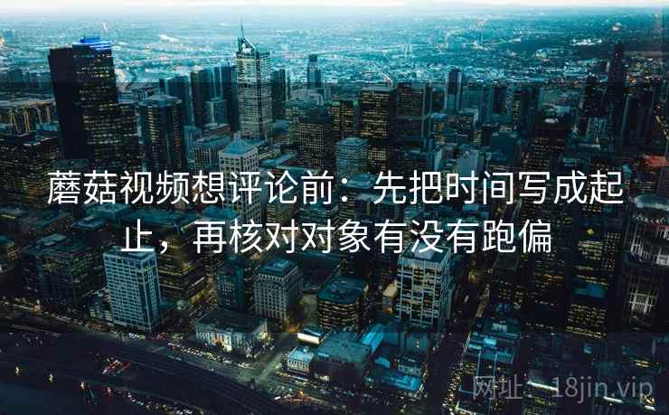 蘑菇视频想评论前：先把时间写成起止，再核对对象有没有跑偏