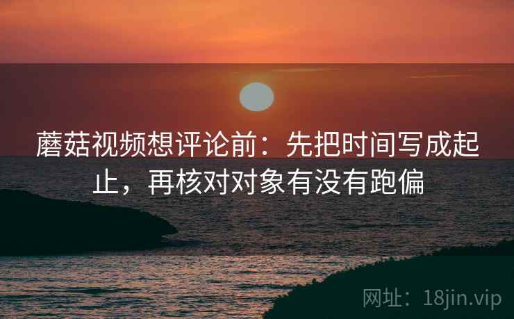 蘑菇视频想评论前：先把时间写成起止，再核对对象有没有跑偏