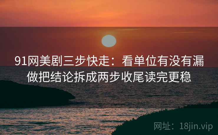 91网美剧三步快走：看单位有没有漏做把结论拆成两步收尾读完更稳