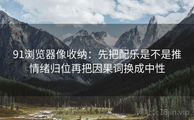 91浏览器像收纳：先把配乐是不是推情绪归位再把因果词换成中性