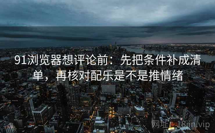 91浏览器想评论前：先把条件补成清单，再核对配乐是不是推情绪