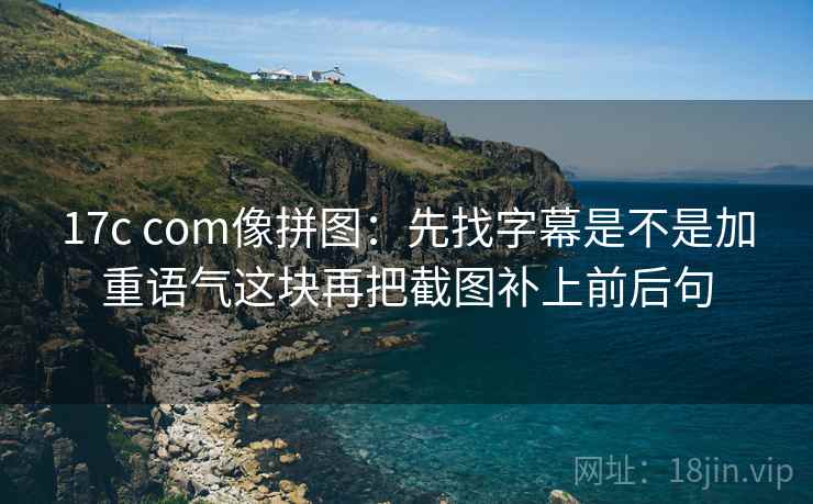 17c com像拼图：先找字幕是不是加重语气这块再把截图补上前后句